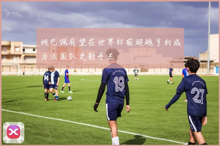 姆巴佩有望在世界杯前超越亨利成为法国队史射手王