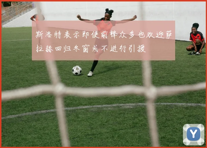 斯洛特表示即使前锋众多也欢迎萨拉赫回归冬窗或不进行引援
