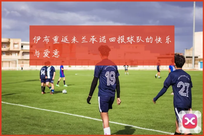 伊布重返米兰承诺回报球队的快乐与爱意
