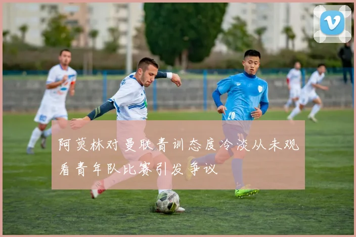 阿莫林对曼联青训态度冷淡从未观看青年队比赛引发争议