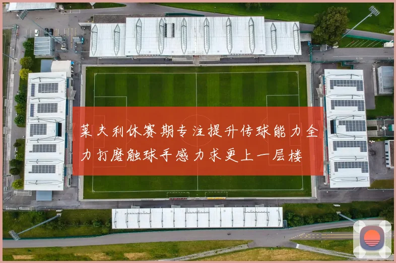 莱夫利休赛期专注提升传球能力全力打磨触球手感力求更上一层楼