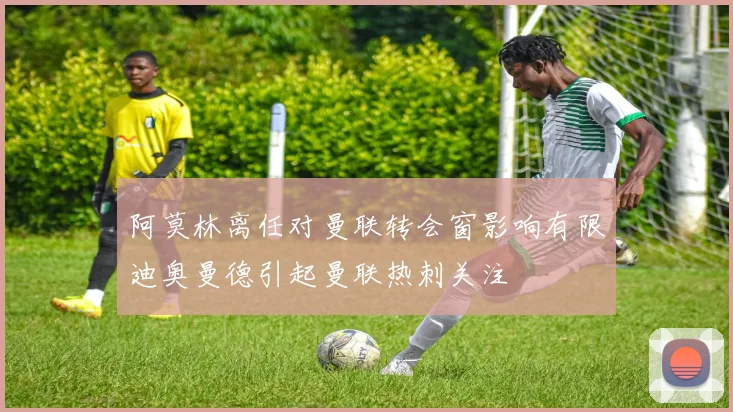 阿莫林离任对曼联转会窗影响有限迪奥曼德引起曼联热刺关注