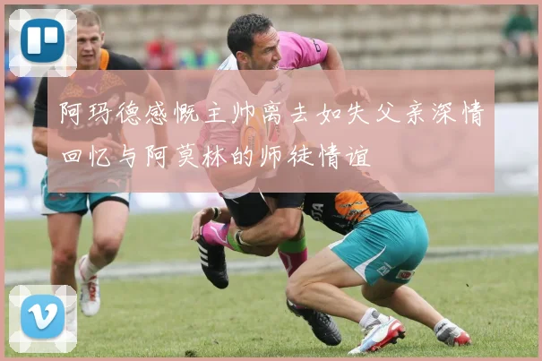 阿玛德感慨主帅离去如失父亲深情回忆与阿莫林的师徒情谊