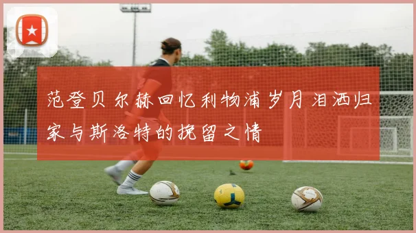 范登贝尔赫回忆利物浦岁月泪洒归家与斯洛特的挽留之情