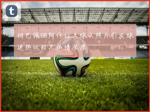 姆巴佩晒阿什拉夫球衣照片引发球迷热议好兄弟情深厚