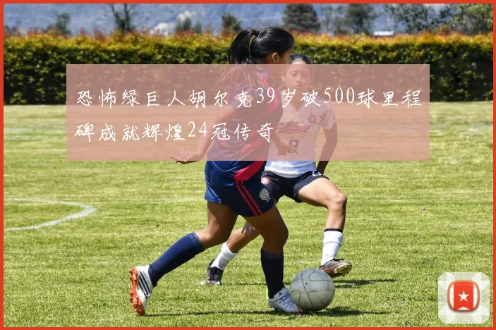 恐怖绿巨人胡尔克39岁破500球里程碑成就辉煌24冠传奇