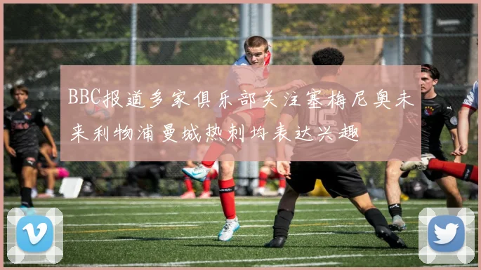 BBC报道多家俱乐部关注塞梅尼奥未来利物浦曼城热刺均表达兴趣
