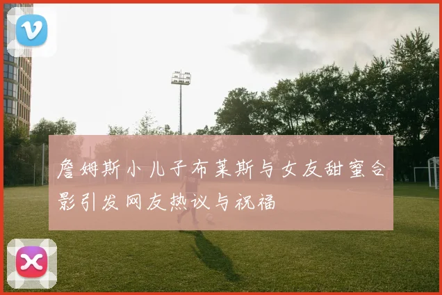 詹姆斯小儿子布莱斯与女友甜蜜合影引发网友热议与祝福