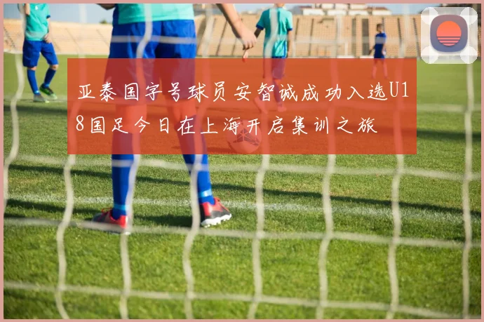 亚泰国字号球员安智诚成功入选U18国足今日在上海开启集训之旅