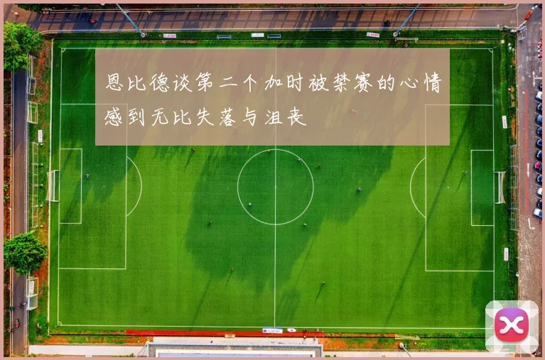 恩比德谈第二个加时被禁赛的心情感到无比失落与沮丧