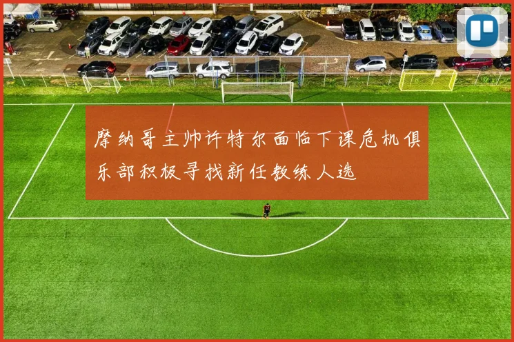 摩纳哥主帅许特尔面临下课危机俱乐部积极寻找新任教练人选