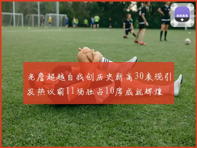 老詹超越自我创历史新高30表现引发热议前11场独占10席成就辉煌