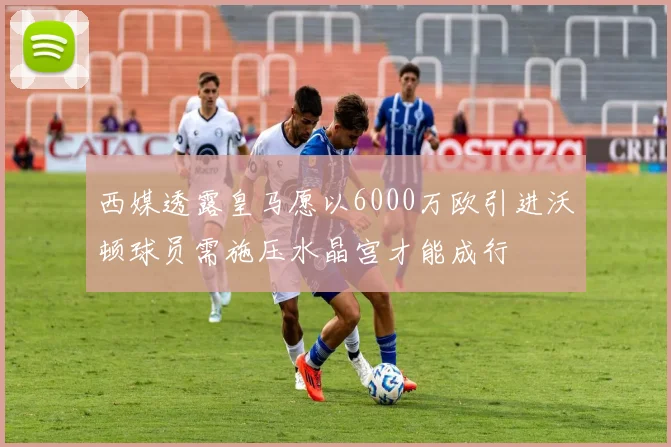 西媒透露皇马愿以6000万欧引进沃顿球员需施压水晶宫才能成行