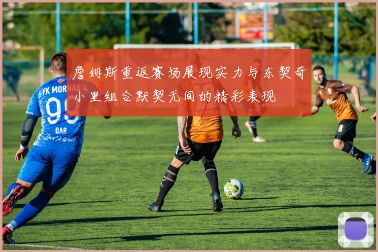 詹姆斯重返赛场展现实力与东契奇小里组合默契无间的精彩表现