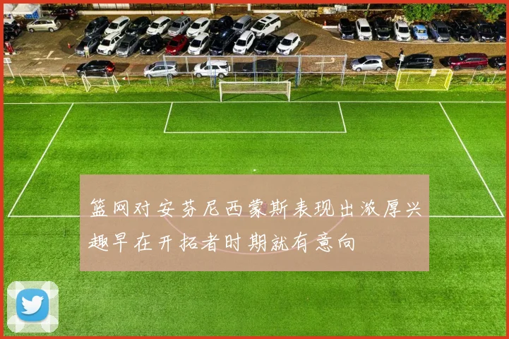 篮网对安芬尼西蒙斯表现出浓厚兴趣早在开拓者时期就有意向
