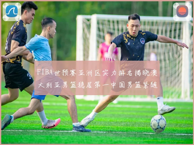 FIBA世预赛亚洲区实力排名揭晓澳大利亚男篮稳居第一中国男篮紧随其后位列第三