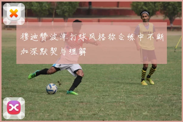 穆迪赞波津打球风格称合练中不断加深默契与理解