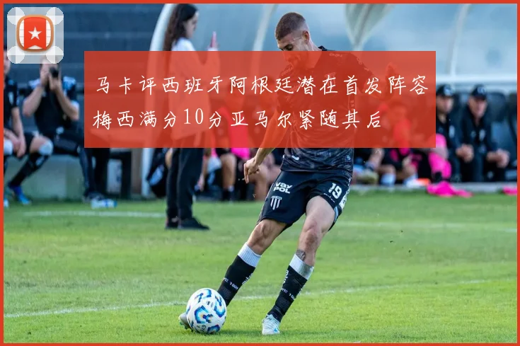 马卡评西班牙阿根廷潜在首发阵容梅西满分10分亚马尔紧随其后