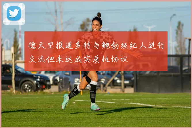 德天空报道多特与鲍勃经纪人进行交流但未达成实质性协议