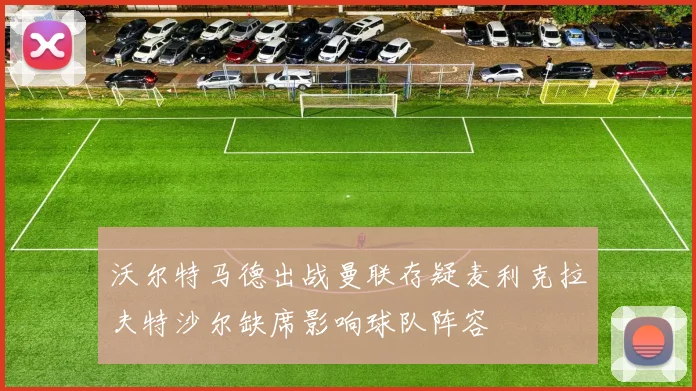 沃尔特马德出战曼联存疑麦利克拉夫特沙尔缺席影响球队阵容
