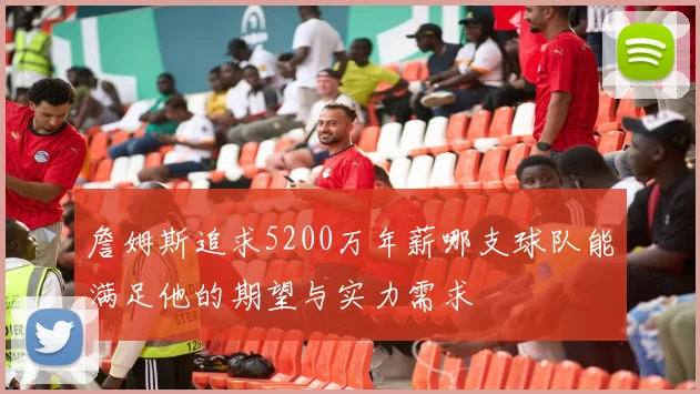 詹姆斯追求5200万年薪哪支球队能满足他的期望与实力需求