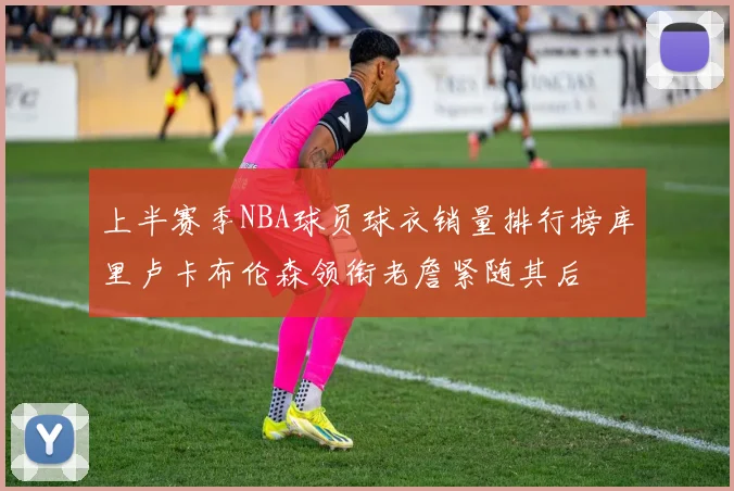 上半赛季NBA球员球衣销量排行榜库里卢卡布伦森领衔老詹紧随其后
