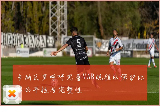 卡纳瓦罗呼吁完善VAR规程以保护比赛公平性与完整性