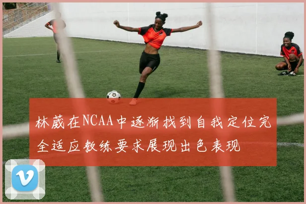 林葳在NCAA中逐渐找到自我定位完全适应教练要求展现出色表现