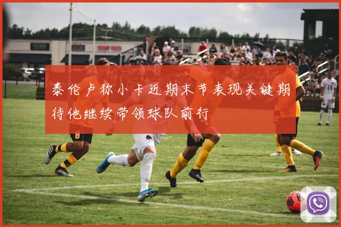 泰伦卢称小卡近期末节表现关键期待他继续带领球队前行