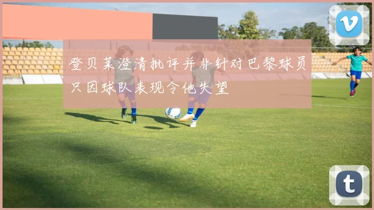 登贝莱澄清批评并非针对巴黎球员只因球队表现令他失望