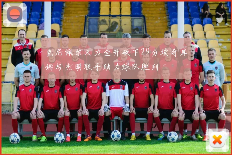 克尼佩尔火力全开砍下29分埃奇库姆与杰明联手助力球队胜利