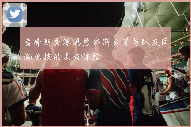 黄蜂新秀赛恩詹姆斯分享与队友同场竞技的美好体验