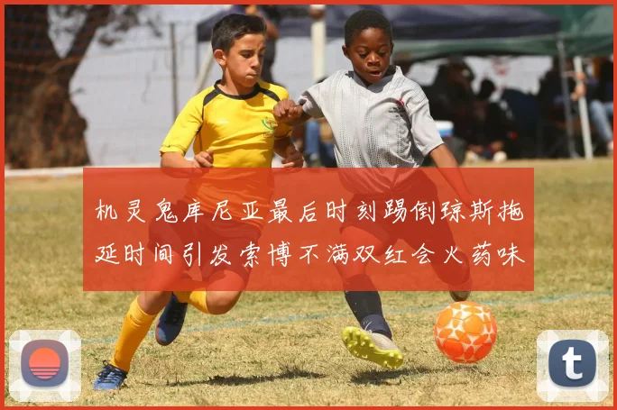 机灵鬼库尼亚最后时刻踢倒琼斯拖延时间引发索博不满双红会火药味十足