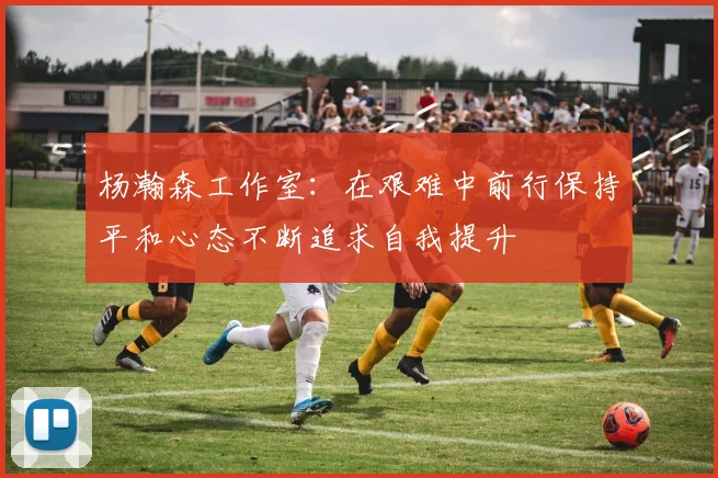 杨瀚森工作室：在艰难中前行保持平和心态不断追求自我提升